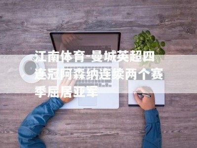 江南体育-曼城英超四连冠阿森纳连续两个赛季屈居亚军