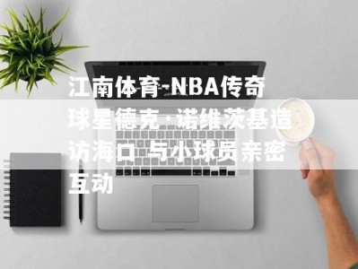 江南体育-NBA传奇球星德克·诺维茨基造访海口 与小球员亲密互动