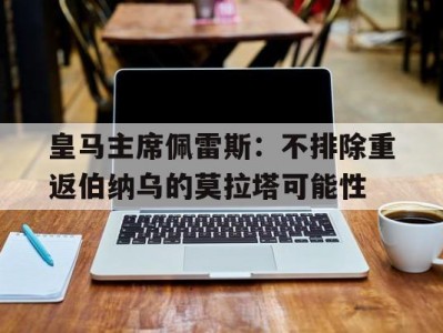 江南体育-皇马主席佩雷斯：不排除重返伯纳乌的莫拉塔可能性