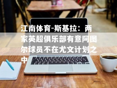 江南体育-斯基拉：两家英超俱乐部有意阿图尔球员不在尤文计划之中