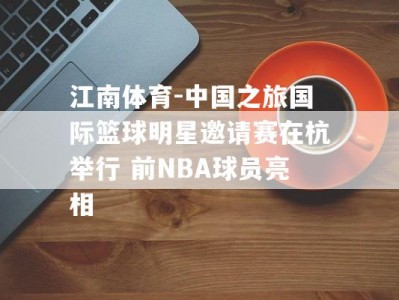 江南体育-中国之旅国际篮球明星邀请赛在杭举行 前NBA球员亮相