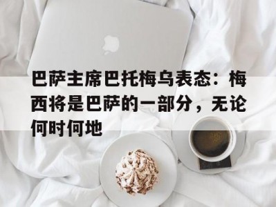 江南体育-巴萨主席巴托梅乌表态：梅西将是巴萨的一部分，无论何时何地