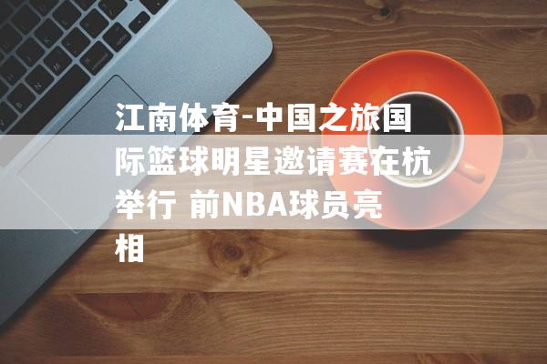 江南体育-中国之旅国际篮球明星邀请赛在杭举行 前NBA球员亮相