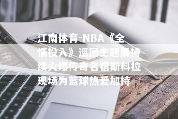 江南体育-NBA《全情投入》巡回主题展持续火爆传奇名宿斯科拉现场为篮球热爱加持